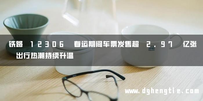 铁路 12306 春运期间车票发售超 2.97 亿张 出行热潮持续升温